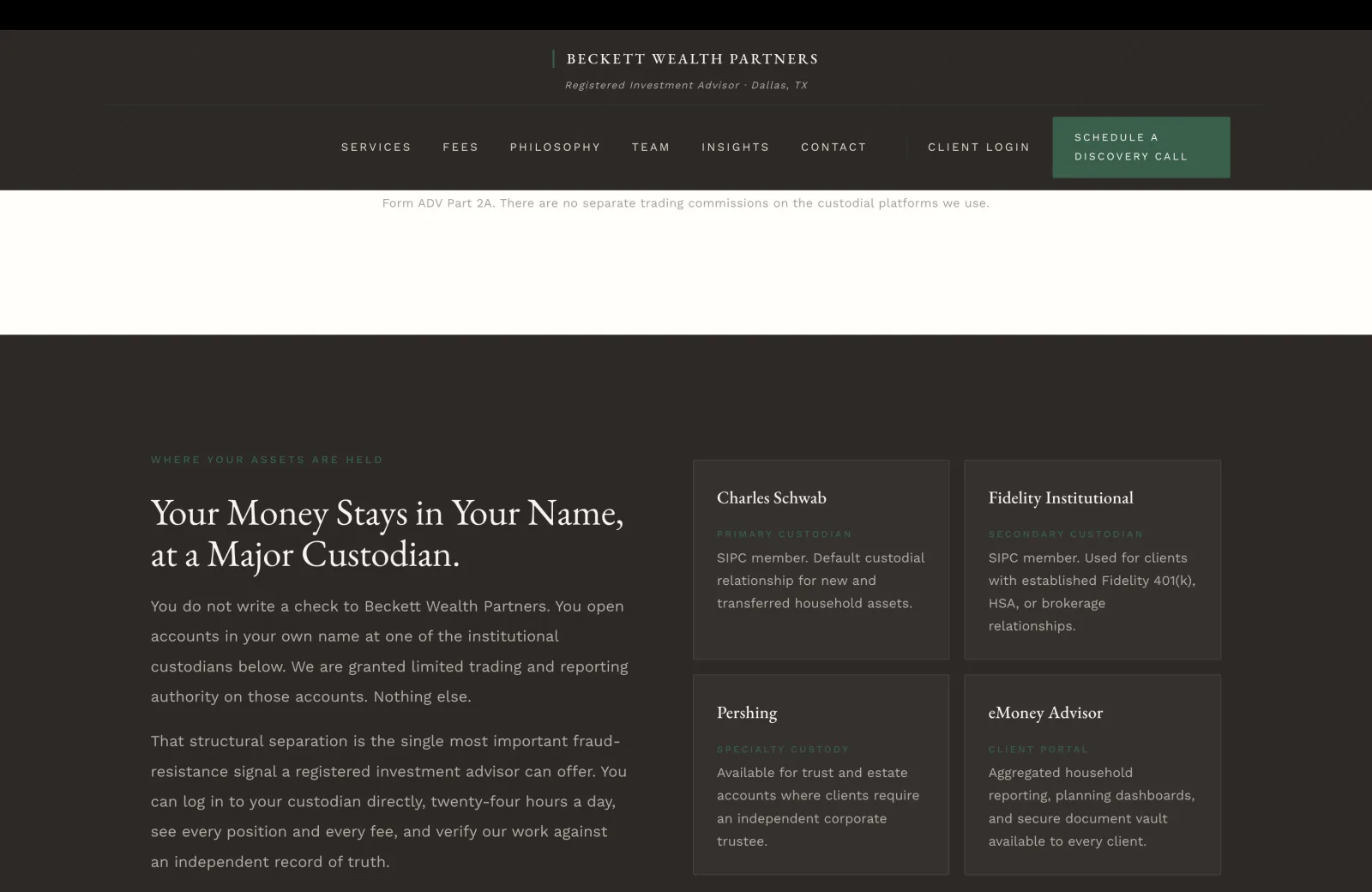 Custody section: a deep charcoal-brown field with a subtle pinstripe overlay. Left column carries a small green caps eyebrow reading WHERE YOUR ASSETS ARE HELD, then a tall cream serif headline filling two lines reading 'Your Money Stays in Your Name, at a Major Custodian.' Two body paragraphs in calm pale serif beneath. Paragraph one: 'You do not write a check to Beckett Wealth Partners. You open accounts in your own name at one of the institutional custodians below. We are granted limited trading and reporting authority on those accounts. Nothing else.' Paragraph two: 'That structural separation is the single most important fraud-resistance signal a registered investment advisor can offer. You can log in to your custodian directly, twenty-four hours a day, see every position and every fee, and verify our work against an independent record of truth.' Right column on a 2x2 grid of four custodian cards on slightly lighter charcoal panels with hairline dark borders. Card one Charles Schwab: small green caps PRIMARY CUSTODIAN, body 'SIPC member. Default custodial relationship for new and transferred household assets.' Card two Fidelity Institutional: SECONDARY CUSTODIAN, 'SIPC member. Used for clients with established Fidelity 401(k), HSA, or brokerage relationships.' Card three Pershing: SPECIALTY CUSTODY, 'Available for trust and estate accounts where clients require an independent corporate trustee.' Card four eMoney Advisor: CLIENT PORTAL, 'Aggregated household reporting, planning dashboards, and secure document vault available to every client.'