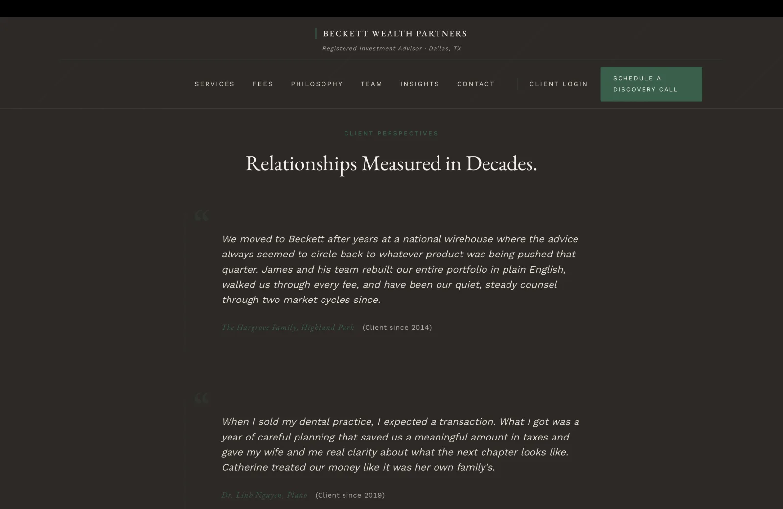 Testimonials section: a deep charcoal-brown field with a subtle pinstripe overlay. A small green caps eyebrow centered reads CLIENT PERSPECTIVES, then a tall cream serif headline 'Relationships Measured in Decades.' Below, two stacked testimonial blocks separated by generous whitespace. Each block is anchored on the left by a faint pale opening-quote glyph, with the testimonial body in italic serif on the cream-on-charcoal field. Quote one body: 'We moved to Beckett after years at a national wirehouse where the advice always seemed to circle back to whatever product was being pushed that quarter. James and his team rebuilt our entire portfolio in plain English, walked us through every fee, and have been our quiet, steady counsel through two market cycles since.' Attribution beneath in a green italic serif: The Hargrove Family, Highland Park, with a calm pale parenthetical (Client since 2014). Quote two body: 'When I sold my dental practice, I expected a transaction. What I got was a year of careful planning that saved us a meaningful amount in taxes and gave my wife and me real clarity about what the next chapter looks like. Catherine treated our money like it was her own family.' Attribution: Dr. Linh Nguyen, Plano (Client since 2019).