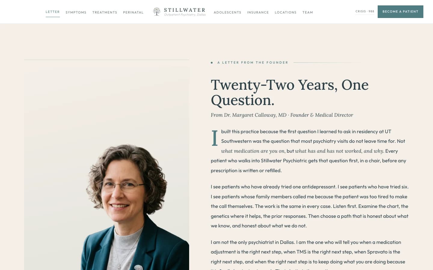Founder letter section: a calm cream field on the left, an editorial portrait card on the right. Left column: a small sage eyebrow reads A Letter From the Founder, then a tall slate serif headline reads "Twenty-Two Years, One Question." The body is set in serif and reads in the first person, attributed at the foot to Dr. Margaret Calloway, MD. The opening paragraph reads "I built this practice because the first question I learned to ask in residency at UT Southwestern was the question that most psychiatry visits do not leave time for. Not 'what medication are you on,' but 'what has and has not worked, and why.' Every patient who walks into Stillwater Psychiatric gets that question first, in a chair, before any prescription is written or refilled." The second paragraph reads "I see patients who have already tried one antidepressant. I see patients who have tried six. I see patients whose family members called me because the patient is too tired to make the call themselves. The work is the same in every case. Listen first. Examine the chart, the genetics where it helps, the prior responses. Then choose a path that is honest about what we know, and honest about what we do not." The third paragraph reads "I am not the only psychiatrist in Dallas. I am the one who will tell you when a medication adjustment is the right next step, when TMS is the right next step, when Spravato is the right next step, and when the right next step is to keep doing what you are doing because it is finally beginning to work. That clarity is the practice." A small italic signature reads Dr. Margaret Calloway, MD, Board-Certified Psychiatrist, Founder. Right column: an editorial portrait of a board-certified psychiatrist in her early fifties with shoulder-length curly graying brown hair and modern wire-frame glasses, wearing a deep teal blazer over a soft gray crew-neck top, a thin silver chain with a small pendant and a brain-shaped silver lapel pin, seated at a warm wood desk with a small ceramic cup, an open intake folder, and a fountain pen, a tall window to her left letting in late-morning light, a snake plant and a fern on the desk, shelves of clinical psychology and neuroscience textbooks visible behind her, her expression direct and unhurried.