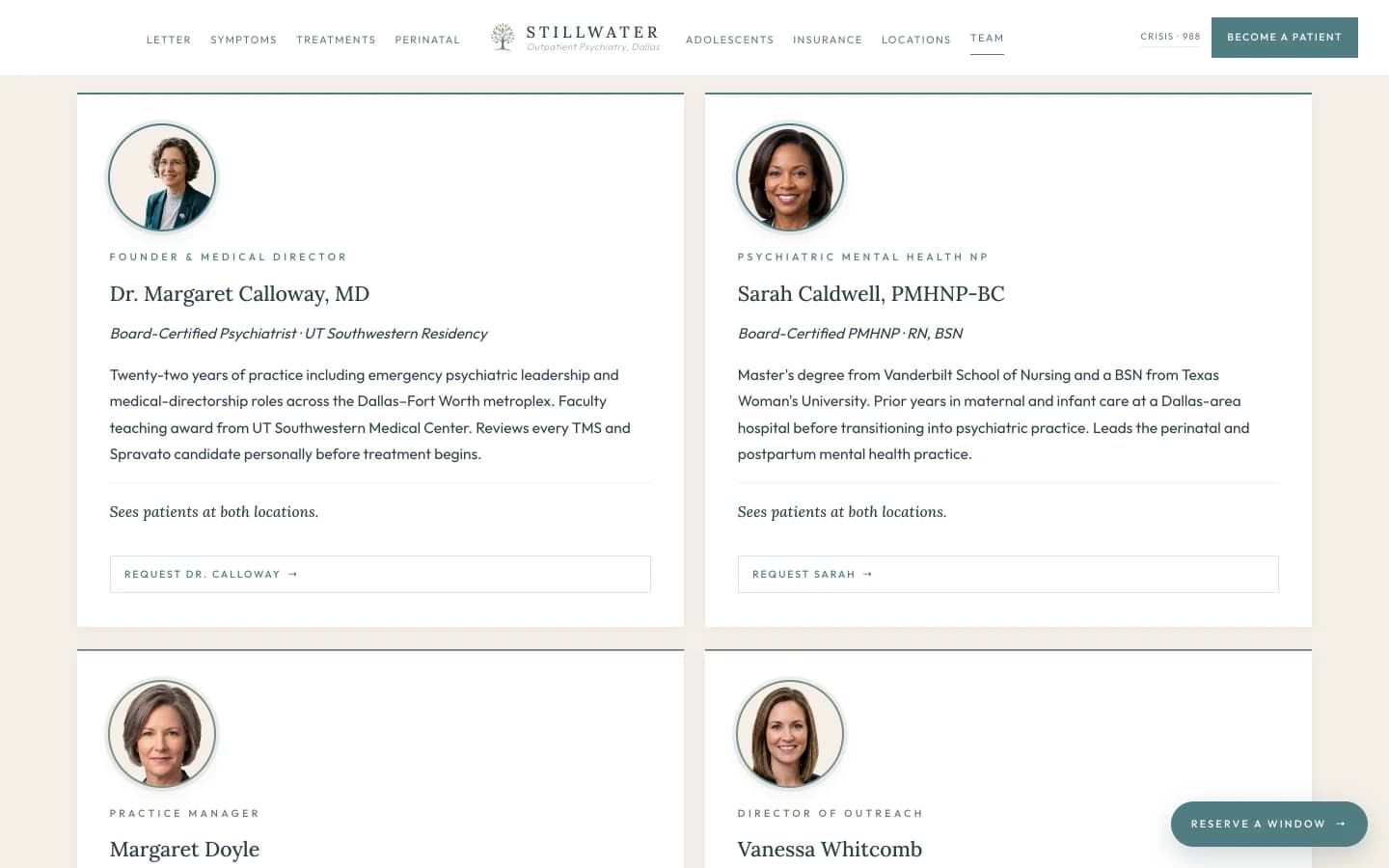 Team section: a soft cream field on top, a four-card team grid beneath. The top band carries a small sage eyebrow reading The Practice, Named, then a tall slate serif headline reading "The People You Will Actually See." A subhead reads "Two clinicians treat patients at Stillwater Psychiatric. Two more run the practice that lets the clinicians work the way they should." Card one, Founder and Medical Director, Dr. Margaret Calloway, MD, Board-Certified Psychiatrist: a paragraph notes psychiatry residency at UT Southwestern Medical Center, a faculty teaching award, twenty-two years of practice including emergency psychiatric leadership and medical-directorship roles across the Dallas-Fort Worth metroplex, and a final line that reads "Sees patients at both locations. Reviews every TMS and Spravato candidate personally before treatment begins." Card two, Psychiatric Mental Health Nurse Practitioner, Sarah Caldwell, PMHNP-BC, RN, BSN: a paragraph notes board certification as a psychiatric mental health nurse practitioner, prior years at a Dallas-area hospital in maternal and infant care, prior years in psychiatric care, a Master's degree from Vanderbilt School of Nursing and a BSN from Texas Woman's University, and a final line that reads "Sees patients at both locations. Leads the perinatal and postpartum mental health practice." Card three, Practice Manager, Margaret Doyle: a paragraph notes nineteen years in the psychiatric and behavioral health fields across inpatient and outpatient settings, and a final line that reads "Manages operations, intake, and the patient-facing administrative team. Not a clinical provider." Card four, Director of Outreach and Patient Experience, Vanessa Whitcomb: a paragraph notes a Bachelor's in Social Work, prior work in community mental health programs, and prior healthcare-marketing experience, with a final line that reads "Manages outreach, referral relationships, and external communications. Not a clinical provider."
