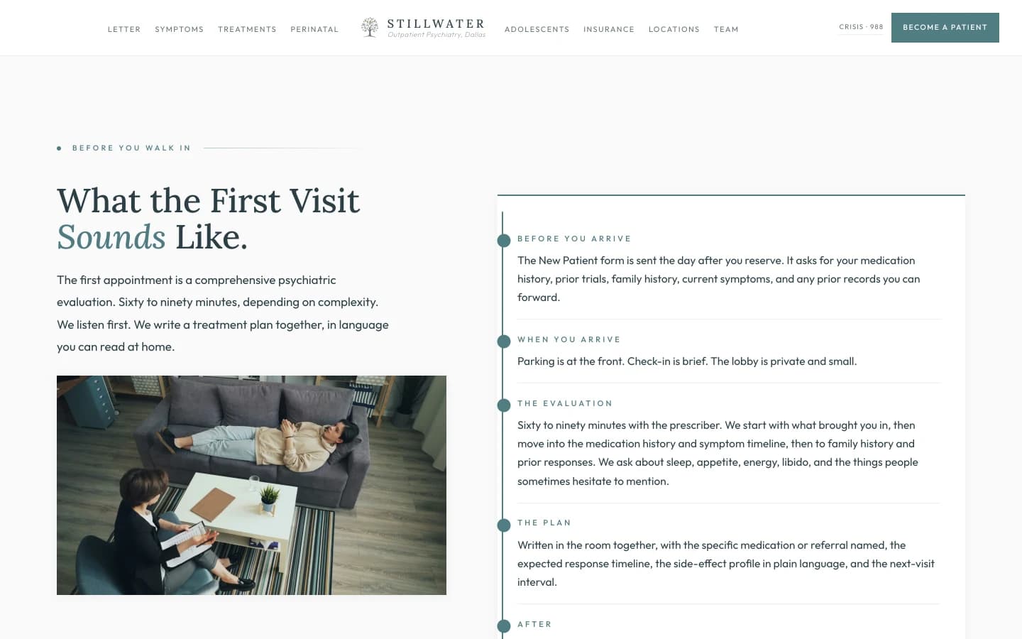 First-visit demystification section: a calm cream field with a small sage eyebrow reading Before You Walk In, then a tall slate serif headline reading "What the First Visit Sounds Like." A short paragraph in the left column reads "The first appointment is a comprehensive psychiatric evaluation. Sixty to ninety minutes, depending on complexity. We listen first. We write a treatment plan together, in language you can read at home." A right column lays out the visit as five short rows separated by hairline rules. BEFORE YOU ARRIVE, the New Patient form is sent the day after you reserve. It asks for your medication history, prior trials, family history, current symptoms, and any prior records you can forward. WHEN YOU ARRIVE, parking is at the front. Check-in is brief. The lobby is private and small. THE EVALUATION, sixty to ninety minutes with the prescriber. We start with what brought you in, then move into the medication history and symptom timeline, then to family history and prior responses. We ask about sleep, appetite, energy, libido, and the things people sometimes hesitate to mention. THE PLAN, written in the room together, with the specific medication or referral named, the expected response timeline, the side-effect profile in plain language, and the next-visit interval. AFTER, the prescription is sent the same day. The follow-up is scheduled at checkout. The lead clinician's care-coordination line is on the discharge sheet.